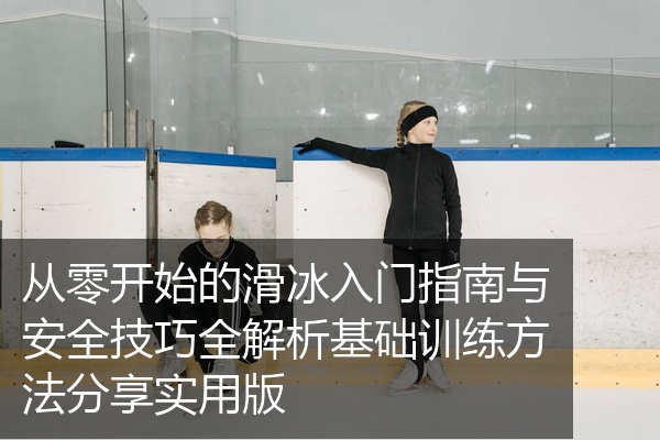 从零开始的滑冰入门指南与安全技巧全解析基础训练方法分享实用版