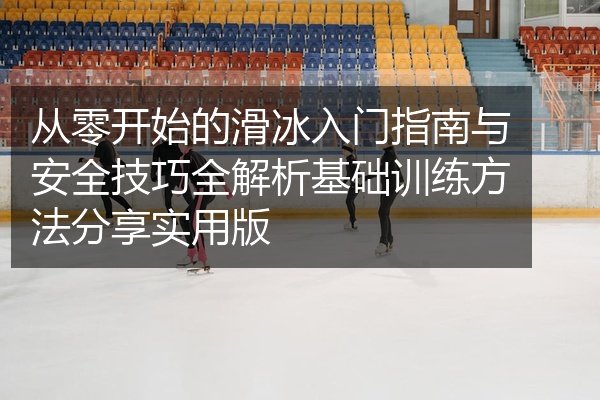 从零开始的滑冰入门指南与安全技巧全解析基础训练方法分享实用版