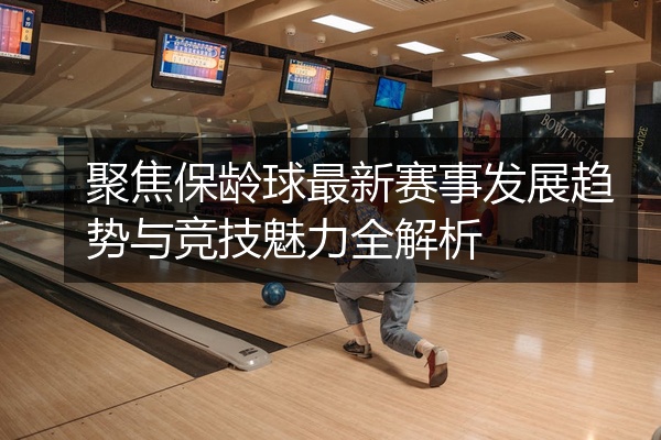 聚焦保龄球最新赛事发展趋势与竞技魅力全解析