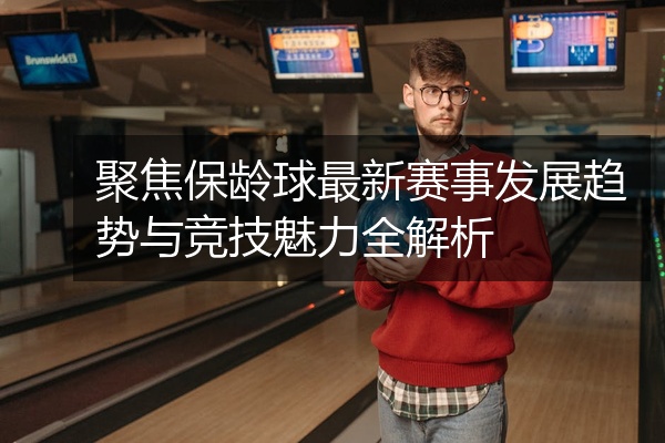 聚焦保龄球最新赛事发展趋势与竞技魅力全解析