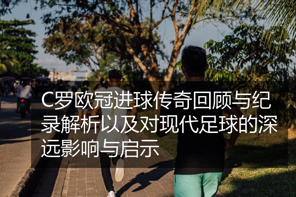 C罗欧冠进球传奇回顾与纪录解析以及对现代足球的深远影响与启示