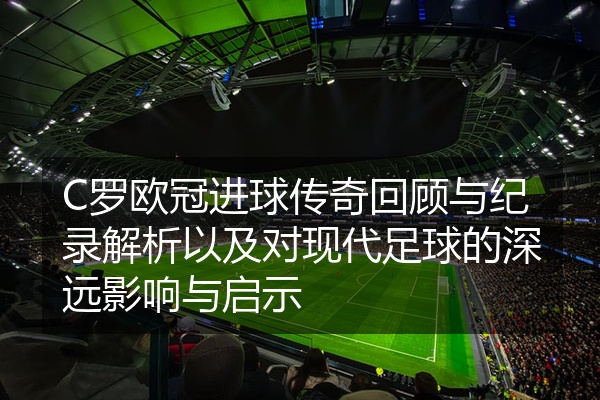 C罗欧冠进球传奇回顾与纪录解析以及对现代足球的深远影响与启示