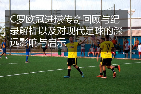 C罗欧冠进球传奇回顾与纪录解析以及对现代足球的深远影响与启示