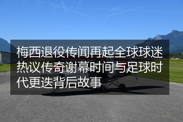 梅西退役传闻再起全球球迷热议传奇谢幕时间与足球时代更迭背后故事