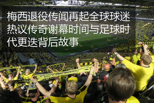 梅西退役传闻再起全球球迷热议传奇谢幕时间与足球时代更迭背后故事
