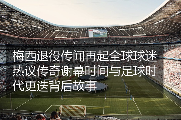 梅西退役传闻再起全球球迷热议传奇谢幕时间与足球时代更迭背后故事