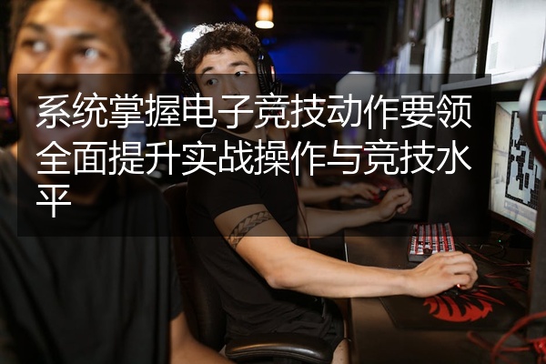 系统掌握电子竞技动作要领全面提升实战操作与竞技水平