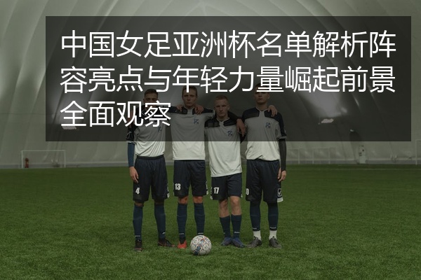 中国女足亚洲杯名单解析阵容亮点与年轻力量崛起前景全面观察