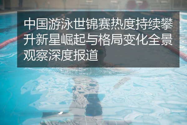 中国游泳世锦赛热度持续攀升新星崛起与格局变化全景观察深度报道