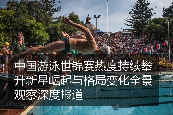 中国游泳世锦赛热度持续攀升新星崛起与格局变化全景观察深度报道