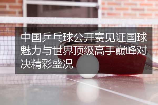 中国乒乓球公开赛见证国球魅力与世界顶级高手巅峰对决精彩盛况