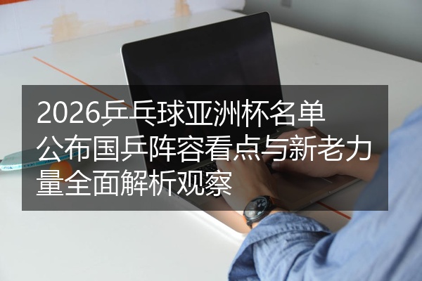 2026乒乓球亚洲杯名单公布国乒阵容看点与新老力量全面解析观察