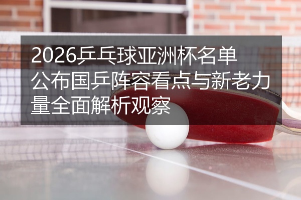 2026乒乓球亚洲杯名单公布国乒阵容看点与新老力量全面解析观察