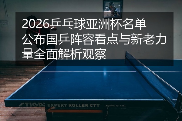 2026乒乓球亚洲杯名单公布国乒阵容看点与新老力量全面解析观察