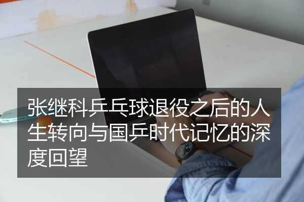 张继科乒乓球退役之后的人生转向与国乒时代记忆的深度回望