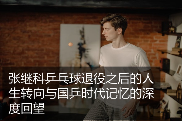 张继科乒乓球退役之后的人生转向与国乒时代记忆的深度回望