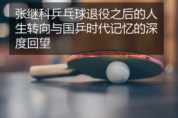 张继科乒乓球退役之后的人生转向与国乒时代记忆的深度回望