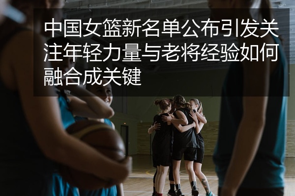 中国女篮新名单公布引发关注年轻力量与老将经验如何融合成关键
