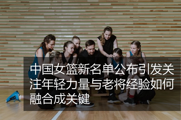 中国女篮新名单公布引发关注年轻力量与老将经验如何融合成关键