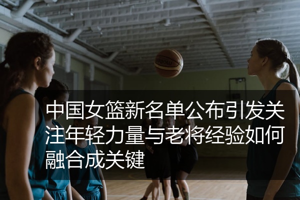 中国女篮新名单公布引发关注年轻力量与老将经验如何融合成关键