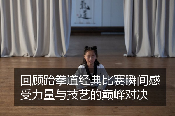 回顾跆拳道经典比赛瞬间感受力量与技艺的巅峰对决