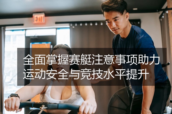 全面掌握赛艇注意事项助力运动安全与竞技水平提升