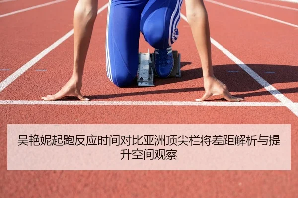 吴艳妮起跑反应时间对比亚洲顶尖栏将差距解析与提升空间观察