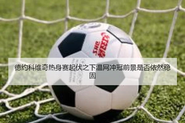 德约科维奇热身赛起伏之下温网冲冠前景是否依然稳固